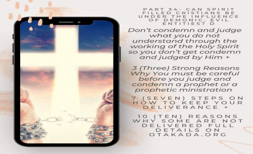 Can Spirit Filled Christians be under the influence of Demonic, Evil Entities? D + Don&rsquo;t condemn and judge what you do not understand through the working of the Holy Spirit so you don&rsquo;t get condemn and judged by Him + 3 (Three) Strong Reasons Why You must be careful before you judge and condemn a prophet or a prophetic ministration + 7 (Seven) Steps on How To Keep Your Deliverance + 10 (Ten) Reasons why some are not delivered