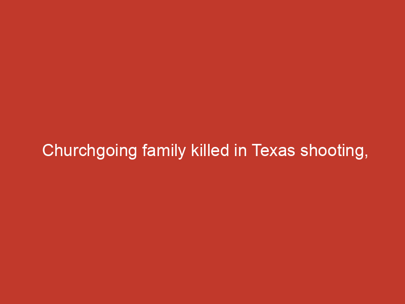 Churchgoing family killed in Texas shooting, leaving behind 6 year old