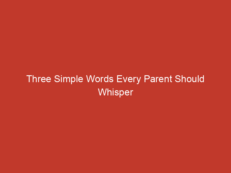 three simple words every parent should whisper when the worries of the world creep in 3 10138